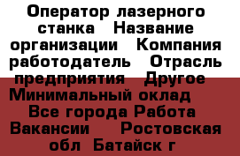 Оператор лазерного станка › Название организации ­ Компания-работодатель › Отрасль предприятия ­ Другое › Минимальный оклад ­ 1 - Все города Работа » Вакансии   . Ростовская обл.,Батайск г.